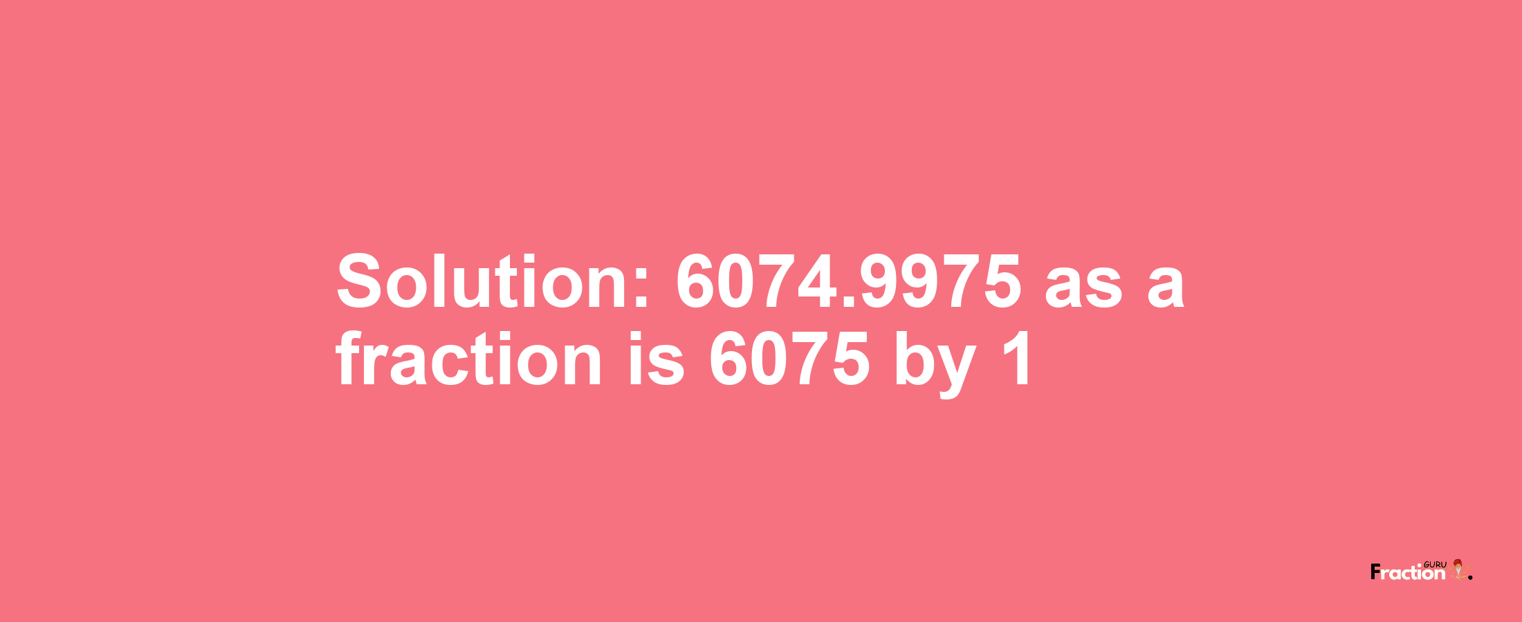 Solution:6074.9975 as a fraction is 6075/1